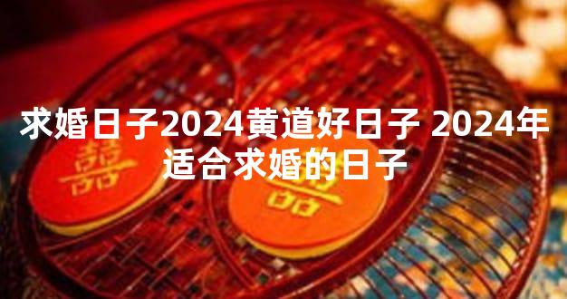 求婚日子2024黄道好日子 2024年适合求婚的日子